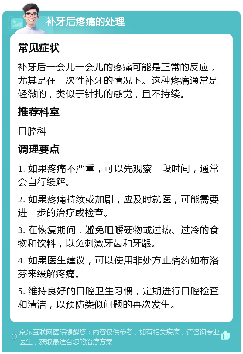 补牙后疼痛的处理 常见症状 补牙后一会儿一会儿的疼痛可能是正常的反应，尤其是在一次性补牙的情况下。这种疼痛通常是轻微的，类似于针扎的感觉，且不持续。 推荐科室 口腔科 调理要点 1. 如果疼痛不严重，可以先观察一段时间，通常会自行缓解。 2. 如果疼痛持续或加剧，应及时就医，可能需要进一步的治疗或检查。 3. 在恢复期间，避免咀嚼硬物或过热、过冷的食物和饮料，以免刺激牙齿和牙龈。 4. 如果医生建议，可以使用非处方止痛药如布洛芬来缓解疼痛。 5. 维持良好的口腔卫生习惯，定期进行口腔检查和清洁，以预防类似问题的再次发生。