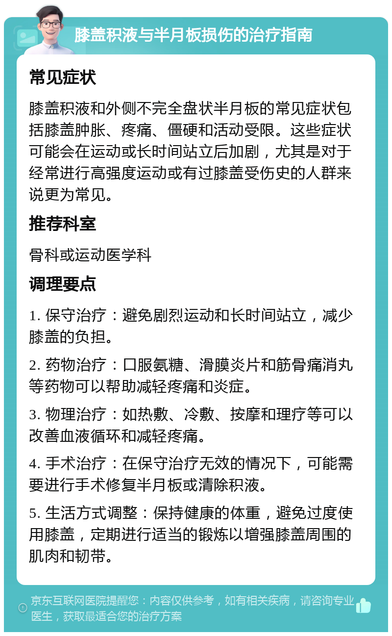 膝盖积液与半月板损伤的治疗指南 常见症状 膝盖积液和外侧不完全盘状半月板的常见症状包括膝盖肿胀、疼痛、僵硬和活动受限。这些症状可能会在运动或长时间站立后加剧，尤其是对于经常进行高强度运动或有过膝盖受伤史的人群来说更为常见。 推荐科室 骨科或运动医学科 调理要点 1. 保守治疗：避免剧烈运动和长时间站立，减少膝盖的负担。 2. 药物治疗：口服氨糖、滑膜炎片和筋骨痛消丸等药物可以帮助减轻疼痛和炎症。 3. 物理治疗：如热敷、冷敷、按摩和理疗等可以改善血液循环和减轻疼痛。 4. 手术治疗：在保守治疗无效的情况下，可能需要进行手术修复半月板或清除积液。 5. 生活方式调整：保持健康的体重，避免过度使用膝盖，定期进行适当的锻炼以增强膝盖周围的肌肉和韧带。