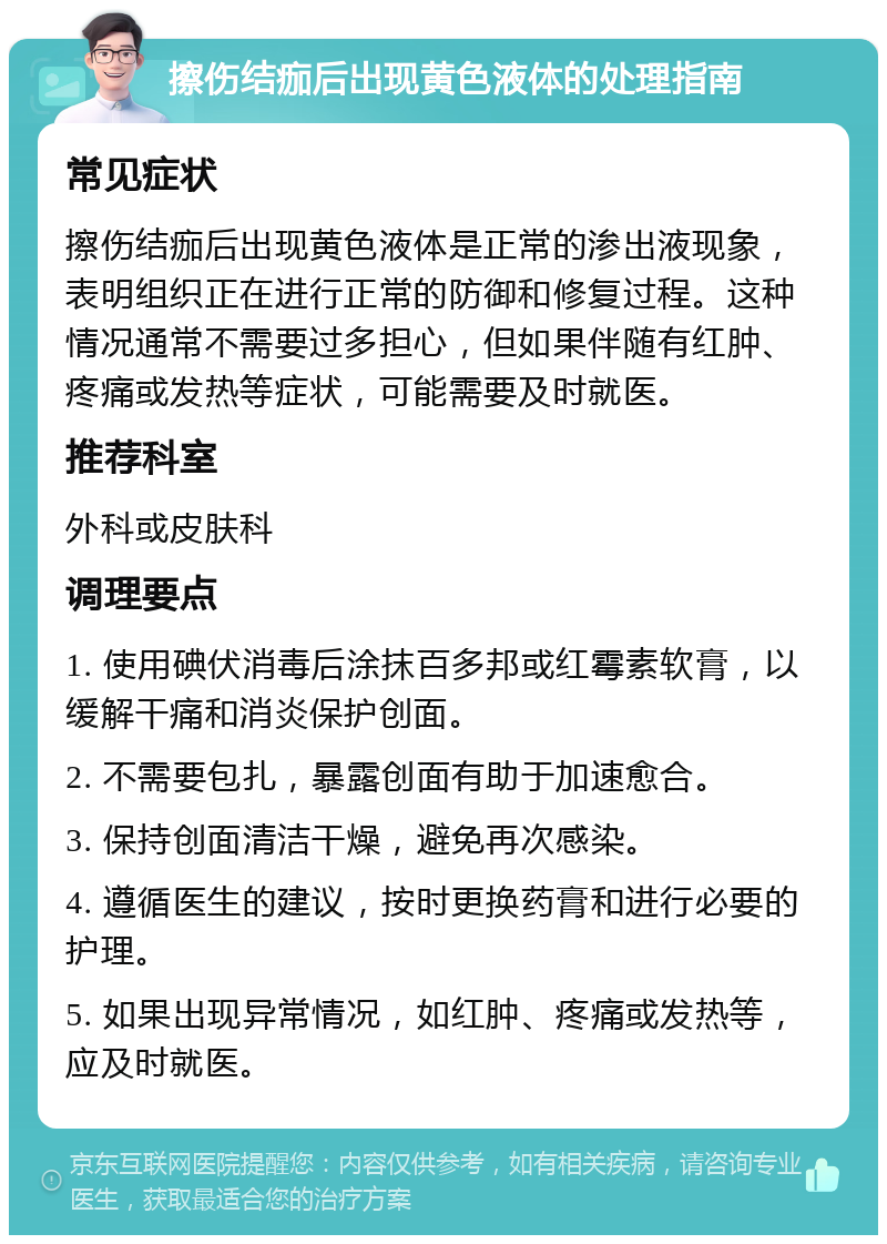 擦伤结痂后出现黄色液体的处理指南 常见症状 擦伤结痂后出现黄色液体是正常的渗出液现象，表明组织正在进行正常的防御和修复过程。这种情况通常不需要过多担心，但如果伴随有红肿、疼痛或发热等症状，可能需要及时就医。 推荐科室 外科或皮肤科 调理要点 1. 使用碘伏消毒后涂抹百多邦或红霉素软膏，以缓解干痛和消炎保护创面。 2. 不需要包扎，暴露创面有助于加速愈合。 3. 保持创面清洁干燥，避免再次感染。 4. 遵循医生的建议，按时更换药膏和进行必要的护理。 5. 如果出现异常情况，如红肿、疼痛或发热等，应及时就医。