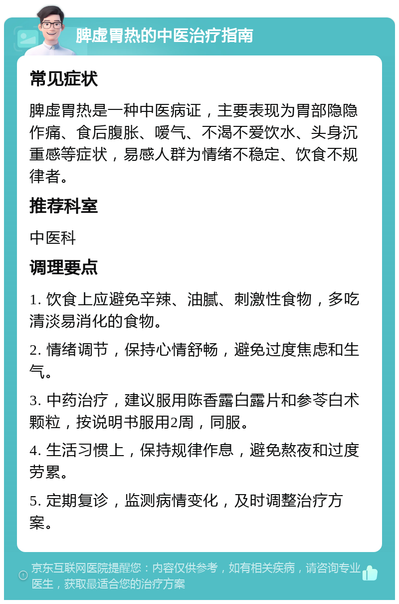 脾虚胃热的中医治疗指南 常见症状 脾虚胃热是一种中医病证，主要表现为胃部隐隐作痛、食后腹胀、嗳气、不渴不爱饮水、头身沉重感等症状，易感人群为情绪不稳定、饮食不规律者。 推荐科室 中医科 调理要点 1. 饮食上应避免辛辣、油腻、刺激性食物，多吃清淡易消化的食物。 2. 情绪调节，保持心情舒畅，避免过度焦虑和生气。 3. 中药治疗，建议服用陈香露白露片和参苓白术颗粒，按说明书服用2周，同服。 4. 生活习惯上，保持规律作息，避免熬夜和过度劳累。 5. 定期复诊，监测病情变化，及时调整治疗方案。