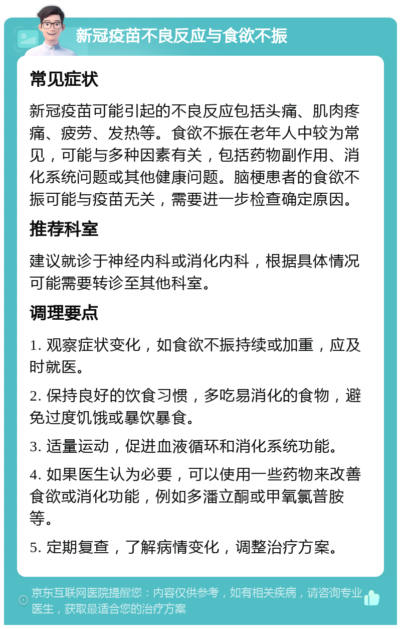 新冠疫苗不良反应与食欲不振 常见症状 新冠疫苗可能引起的不良反应包括头痛、肌肉疼痛、疲劳、发热等。食欲不振在老年人中较为常见，可能与多种因素有关，包括药物副作用、消化系统问题或其他健康问题。脑梗患者的食欲不振可能与疫苗无关，需要进一步检查确定原因。 推荐科室 建议就诊于神经内科或消化内科，根据具体情况可能需要转诊至其他科室。 调理要点 1. 观察症状变化，如食欲不振持续或加重，应及时就医。 2. 保持良好的饮食习惯，多吃易消化的食物，避免过度饥饿或暴饮暴食。 3. 适量运动，促进血液循环和消化系统功能。 4. 如果医生认为必要，可以使用一些药物来改善食欲或消化功能，例如多潘立酮或甲氧氯普胺等。 5. 定期复查，了解病情变化，调整治疗方案。