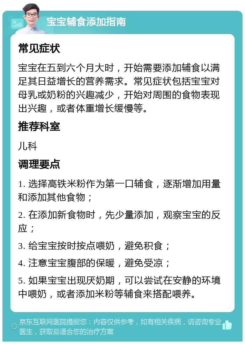 宝宝辅食添加指南 常见症状 宝宝在五到六个月大时，开始需要添加辅食以满足其日益增长的营养需求。常见症状包括宝宝对母乳或奶粉的兴趣减少，开始对周围的食物表现出兴趣，或者体重增长缓慢等。 推荐科室 儿科 调理要点 1. 选择高铁米粉作为第一口辅食，逐渐增加用量和添加其他食物； 2. 在添加新食物时，先少量添加，观察宝宝的反应； 3. 给宝宝按时按点喂奶，避免积食； 4. 注意宝宝腹部的保暖，避免受凉； 5. 如果宝宝出现厌奶期，可以尝试在安静的环境中喂奶，或者添加米粉等辅食来搭配喂养。