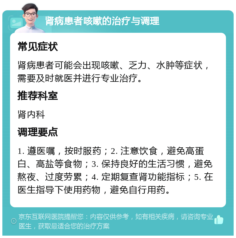 肾病患者咳嗽的治疗与调理 常见症状 肾病患者可能会出现咳嗽、乏力、水肿等症状，需要及时就医并进行专业治疗。 推荐科室 肾内科 调理要点 1. 遵医嘱，按时服药；2. 注意饮食，避免高蛋白、高盐等食物；3. 保持良好的生活习惯，避免熬夜、过度劳累；4. 定期复查肾功能指标；5. 在医生指导下使用药物，避免自行用药。