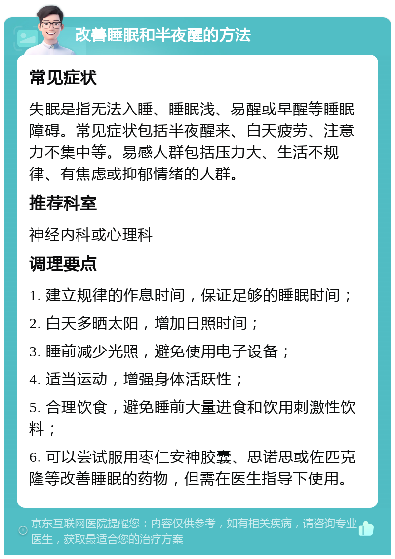 改善睡眠和半夜醒的方法 常见症状 失眠是指无法入睡、睡眠浅、易醒或早醒等睡眠障碍。常见症状包括半夜醒来、白天疲劳、注意力不集中等。易感人群包括压力大、生活不规律、有焦虑或抑郁情绪的人群。 推荐科室 神经内科或心理科 调理要点 1. 建立规律的作息时间，保证足够的睡眠时间； 2. 白天多晒太阳，增加日照时间； 3. 睡前减少光照，避免使用电子设备； 4. 适当运动，增强身体活跃性； 5. 合理饮食，避免睡前大量进食和饮用刺激性饮料； 6. 可以尝试服用枣仁安神胶囊、思诺思或佐匹克隆等改善睡眠的药物，但需在医生指导下使用。