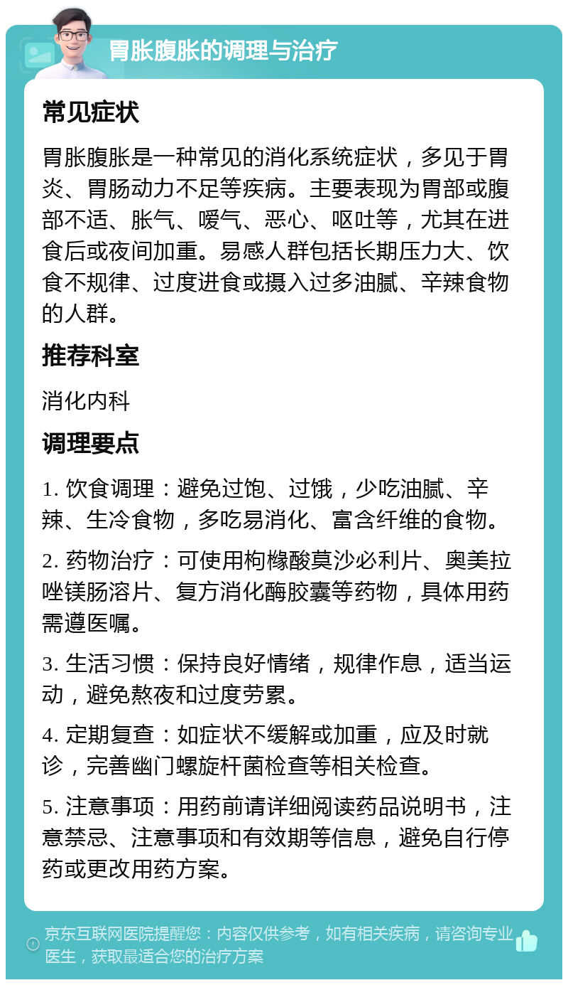 胃胀腹胀的调理与治疗 常见症状 胃胀腹胀是一种常见的消化系统症状，多见于胃炎、胃肠动力不足等疾病。主要表现为胃部或腹部不适、胀气、嗳气、恶心、呕吐等，尤其在进食后或夜间加重。易感人群包括长期压力大、饮食不规律、过度进食或摄入过多油腻、辛辣食物的人群。 推荐科室 消化内科 调理要点 1. 饮食调理：避免过饱、过饿，少吃油腻、辛辣、生冷食物，多吃易消化、富含纤维的食物。 2. 药物治疗：可使用枸橼酸莫沙必利片、奥美拉唑镁肠溶片、复方消化酶胶囊等药物，具体用药需遵医嘱。 3. 生活习惯：保持良好情绪，规律作息，适当运动，避免熬夜和过度劳累。 4. 定期复查：如症状不缓解或加重，应及时就诊，完善幽门螺旋杆菌检查等相关检查。 5. 注意事项：用药前请详细阅读药品说明书，注意禁忌、注意事项和有效期等信息，避免自行停药或更改用药方案。