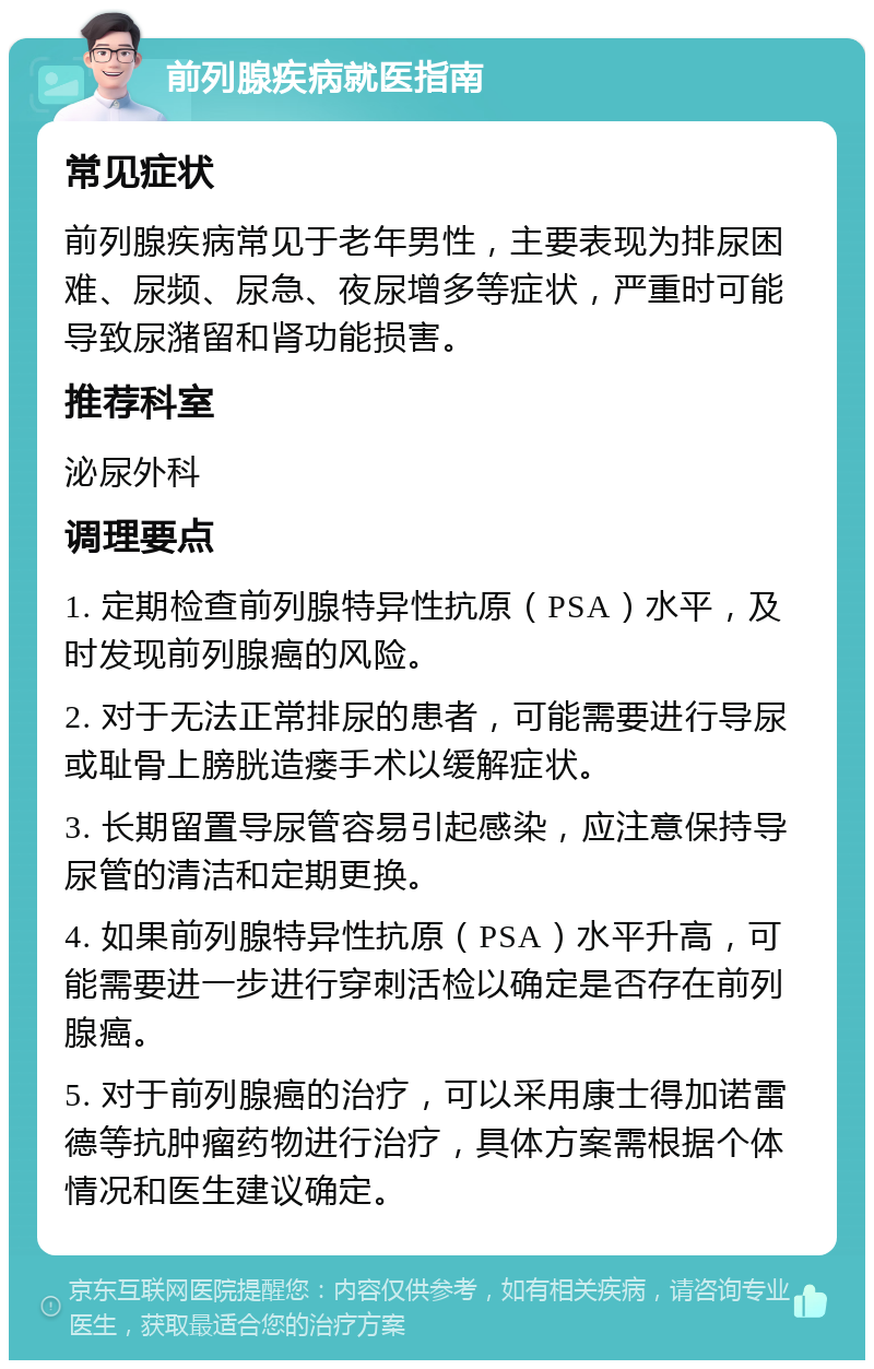 前列腺疾病就医指南 常见症状 前列腺疾病常见于老年男性，主要表现为排尿困难、尿频、尿急、夜尿增多等症状，严重时可能导致尿潴留和肾功能损害。 推荐科室 泌尿外科 调理要点 1. 定期检查前列腺特异性抗原（PSA）水平，及时发现前列腺癌的风险。 2. 对于无法正常排尿的患者，可能需要进行导尿或耻骨上膀胱造瘘手术以缓解症状。 3. 长期留置导尿管容易引起感染，应注意保持导尿管的清洁和定期更换。 4. 如果前列腺特异性抗原（PSA）水平升高，可能需要进一步进行穿刺活检以确定是否存在前列腺癌。 5. 对于前列腺癌的治疗，可以采用康士得加诺雷德等抗肿瘤药物进行治疗，具体方案需根据个体情况和医生建议确定。