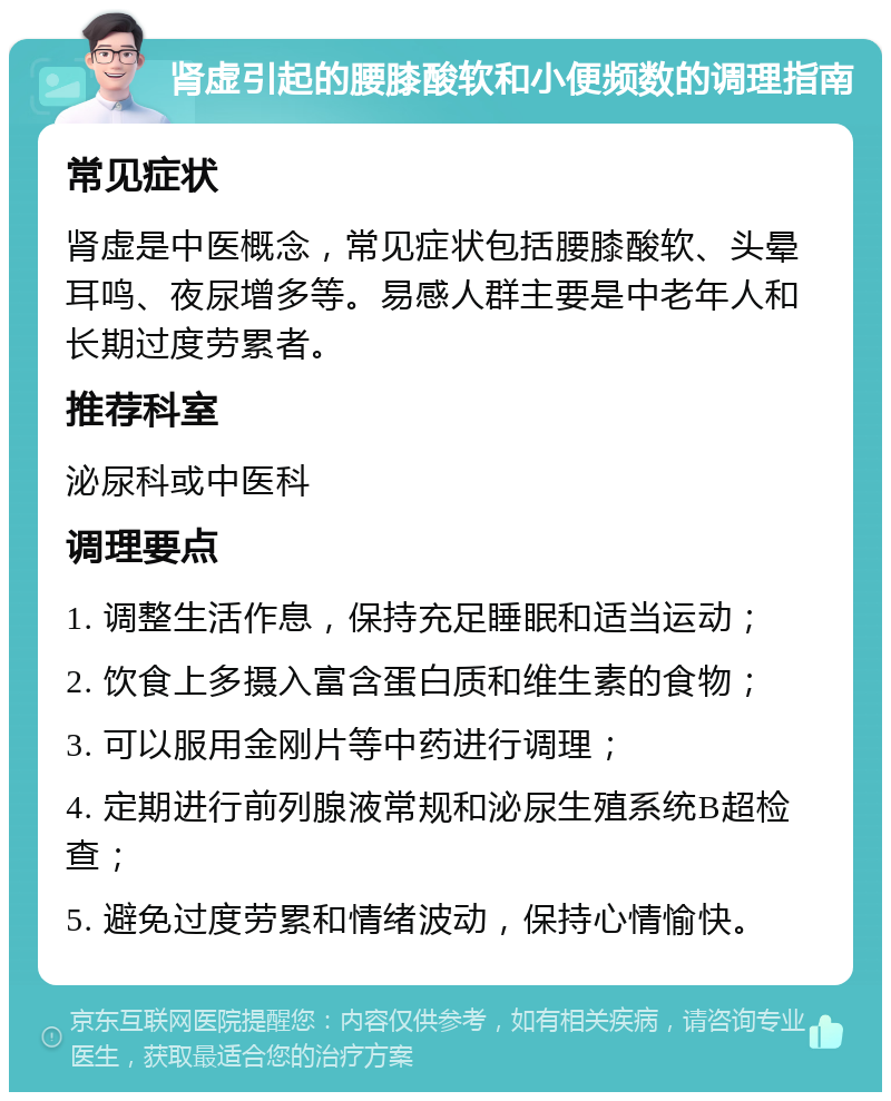 肾虚引起的腰膝酸软和小便频数的调理指南 常见症状 肾虚是中医概念，常见症状包括腰膝酸软、头晕耳鸣、夜尿增多等。易感人群主要是中老年人和长期过度劳累者。 推荐科室 泌尿科或中医科 调理要点 1. 调整生活作息，保持充足睡眠和适当运动； 2. 饮食上多摄入富含蛋白质和维生素的食物； 3. 可以服用金刚片等中药进行调理； 4. 定期进行前列腺液常规和泌尿生殖系统B超检查； 5. 避免过度劳累和情绪波动，保持心情愉快。