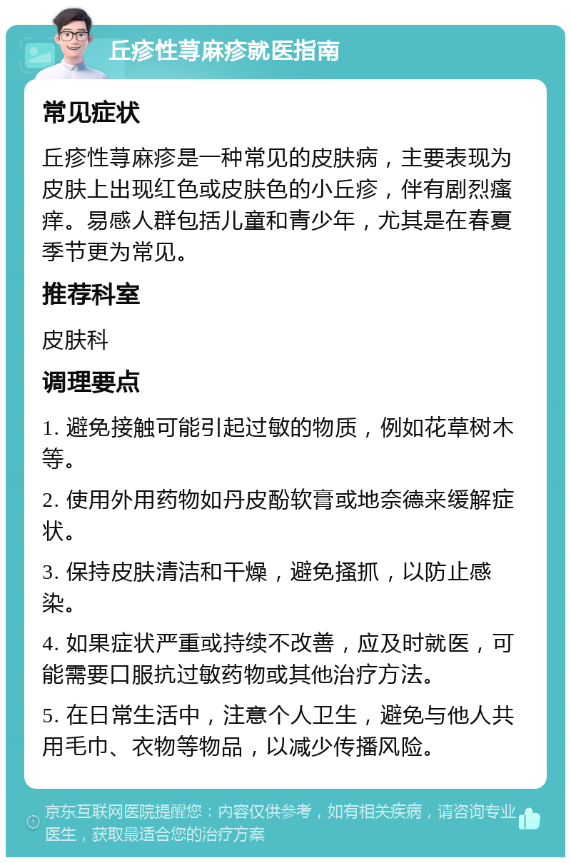 丘疹性荨麻疹就医指南 常见症状 丘疹性荨麻疹是一种常见的皮肤病，主要表现为皮肤上出现红色或皮肤色的小丘疹，伴有剧烈瘙痒。易感人群包括儿童和青少年，尤其是在春夏季节更为常见。 推荐科室 皮肤科 调理要点 1. 避免接触可能引起过敏的物质，例如花草树木等。 2. 使用外用药物如丹皮酚软膏或地奈德来缓解症状。 3. 保持皮肤清洁和干燥，避免搔抓，以防止感染。 4. 如果症状严重或持续不改善，应及时就医，可能需要口服抗过敏药物或其他治疗方法。 5. 在日常生活中，注意个人卫生，避免与他人共用毛巾、衣物等物品，以减少传播风险。