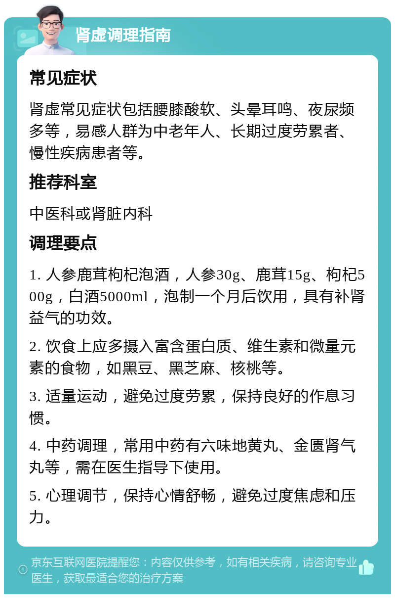 肾虚调理指南 常见症状 肾虚常见症状包括腰膝酸软、头晕耳鸣、夜尿频多等，易感人群为中老年人、长期过度劳累者、慢性疾病患者等。 推荐科室 中医科或肾脏内科 调理要点 1. 人参鹿茸枸杞泡酒，人参30g、鹿茸15g、枸杞500g，白酒5000ml，泡制一个月后饮用，具有补肾益气的功效。 2. 饮食上应多摄入富含蛋白质、维生素和微量元素的食物，如黑豆、黑芝麻、核桃等。 3. 适量运动，避免过度劳累，保持良好的作息习惯。 4. 中药调理，常用中药有六味地黄丸、金匮肾气丸等，需在医生指导下使用。 5. 心理调节，保持心情舒畅，避免过度焦虑和压力。