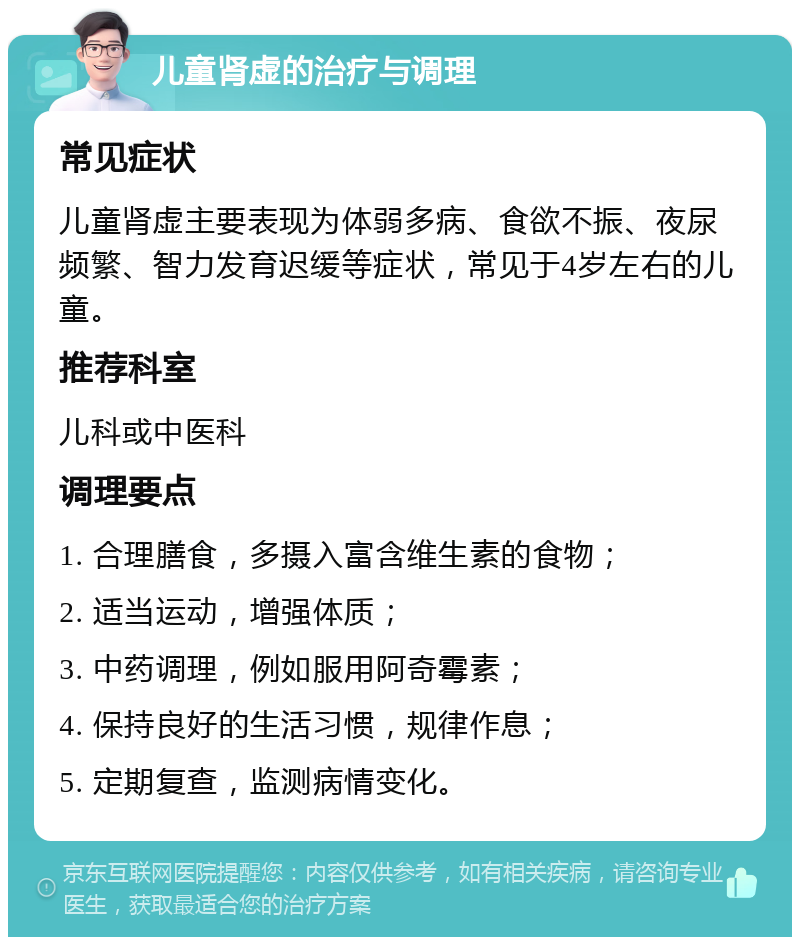 儿童肾虚的治疗与调理 常见症状 儿童肾虚主要表现为体弱多病、食欲不振、夜尿频繁、智力发育迟缓等症状，常见于4岁左右的儿童。 推荐科室 儿科或中医科 调理要点 1. 合理膳食，多摄入富含维生素的食物； 2. 适当运动，增强体质； 3. 中药调理，例如服用阿奇霉素； 4. 保持良好的生活习惯，规律作息； 5. 定期复查，监测病情变化。