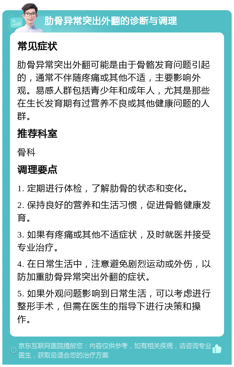 肋骨异常突出外翻的诊断与调理 常见症状 肋骨异常突出外翻可能是由于骨骼发育问题引起的，通常不伴随疼痛或其他不适，主要影响外观。易感人群包括青少年和成年人，尤其是那些在生长发育期有过营养不良或其他健康问题的人群。 推荐科室 骨科 调理要点 1. 定期进行体检，了解肋骨的状态和变化。 2. 保持良好的营养和生活习惯，促进骨骼健康发育。 3. 如果有疼痛或其他不适症状，及时就医并接受专业治疗。 4. 在日常生活中，注意避免剧烈运动或外伤，以防加重肋骨异常突出外翻的症状。 5. 如果外观问题影响到日常生活，可以考虑进行整形手术，但需在医生的指导下进行决策和操作。