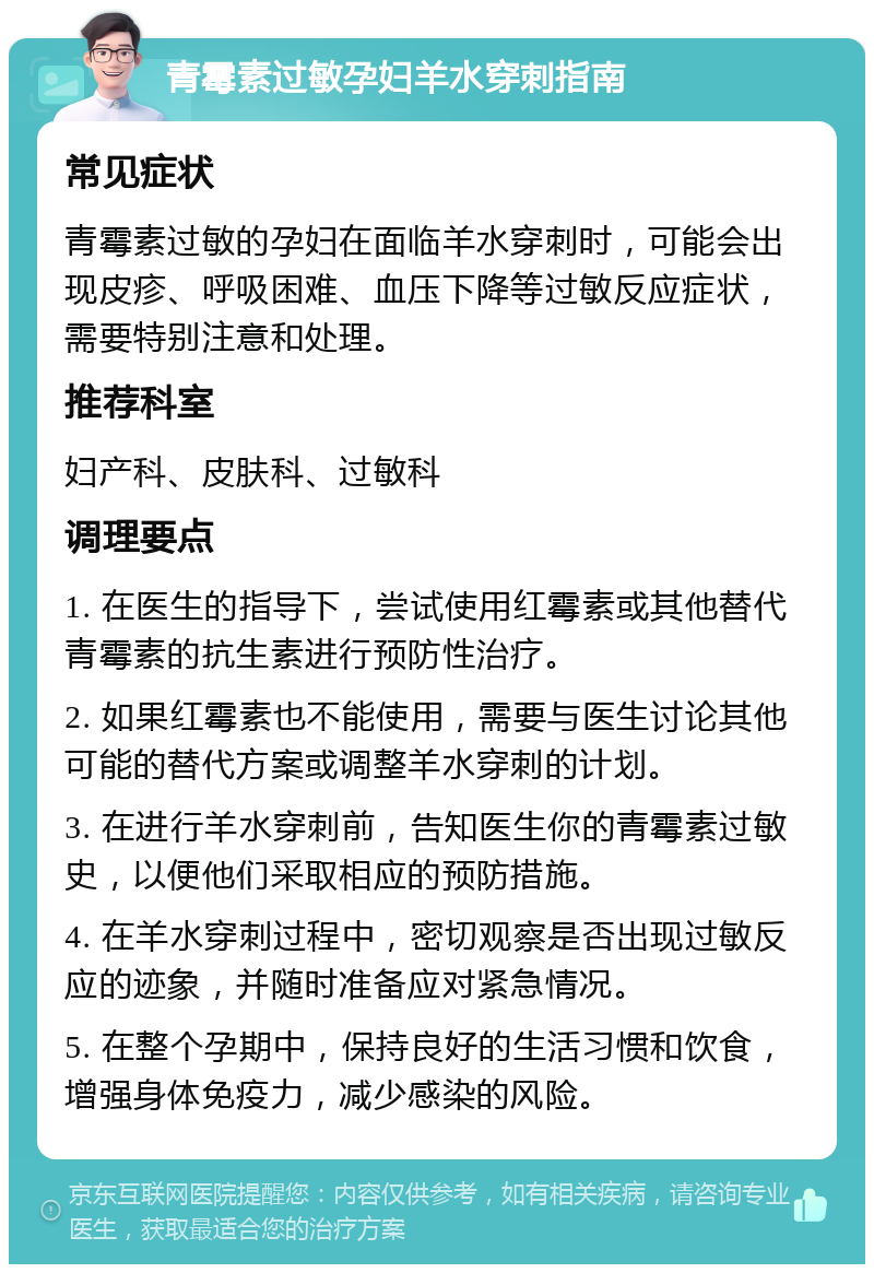 青霉素过敏孕妇羊水穿刺指南 常见症状 青霉素过敏的孕妇在面临羊水穿刺时，可能会出现皮疹、呼吸困难、血压下降等过敏反应症状，需要特别注意和处理。 推荐科室 妇产科、皮肤科、过敏科 调理要点 1. 在医生的指导下，尝试使用红霉素或其他替代青霉素的抗生素进行预防性治疗。 2. 如果红霉素也不能使用，需要与医生讨论其他可能的替代方案或调整羊水穿刺的计划。 3. 在进行羊水穿刺前，告知医生你的青霉素过敏史，以便他们采取相应的预防措施。 4. 在羊水穿刺过程中，密切观察是否出现过敏反应的迹象，并随时准备应对紧急情况。 5. 在整个孕期中，保持良好的生活习惯和饮食，增强身体免疫力，减少感染的风险。