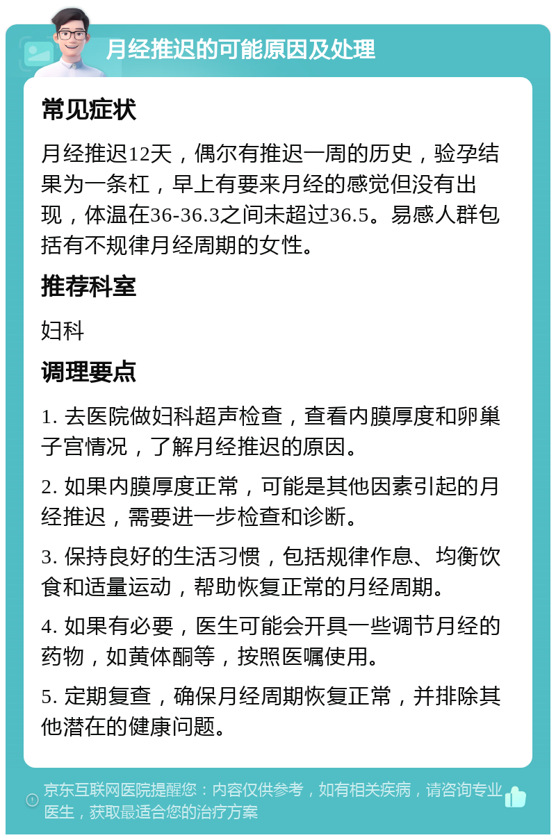 月经推迟的可能原因及处理 常见症状 月经推迟12天，偶尔有推迟一周的历史，验孕结果为一条杠，早上有要来月经的感觉但没有出现，体温在36-36.3之间未超过36.5。易感人群包括有不规律月经周期的女性。 推荐科室 妇科 调理要点 1. 去医院做妇科超声检查，查看内膜厚度和卵巢子宫情况，了解月经推迟的原因。 2. 如果内膜厚度正常，可能是其他因素引起的月经推迟，需要进一步检查和诊断。 3. 保持良好的生活习惯，包括规律作息、均衡饮食和适量运动，帮助恢复正常的月经周期。 4. 如果有必要，医生可能会开具一些调节月经的药物，如黄体酮等，按照医嘱使用。 5. 定期复查，确保月经周期恢复正常，并排除其他潜在的健康问题。