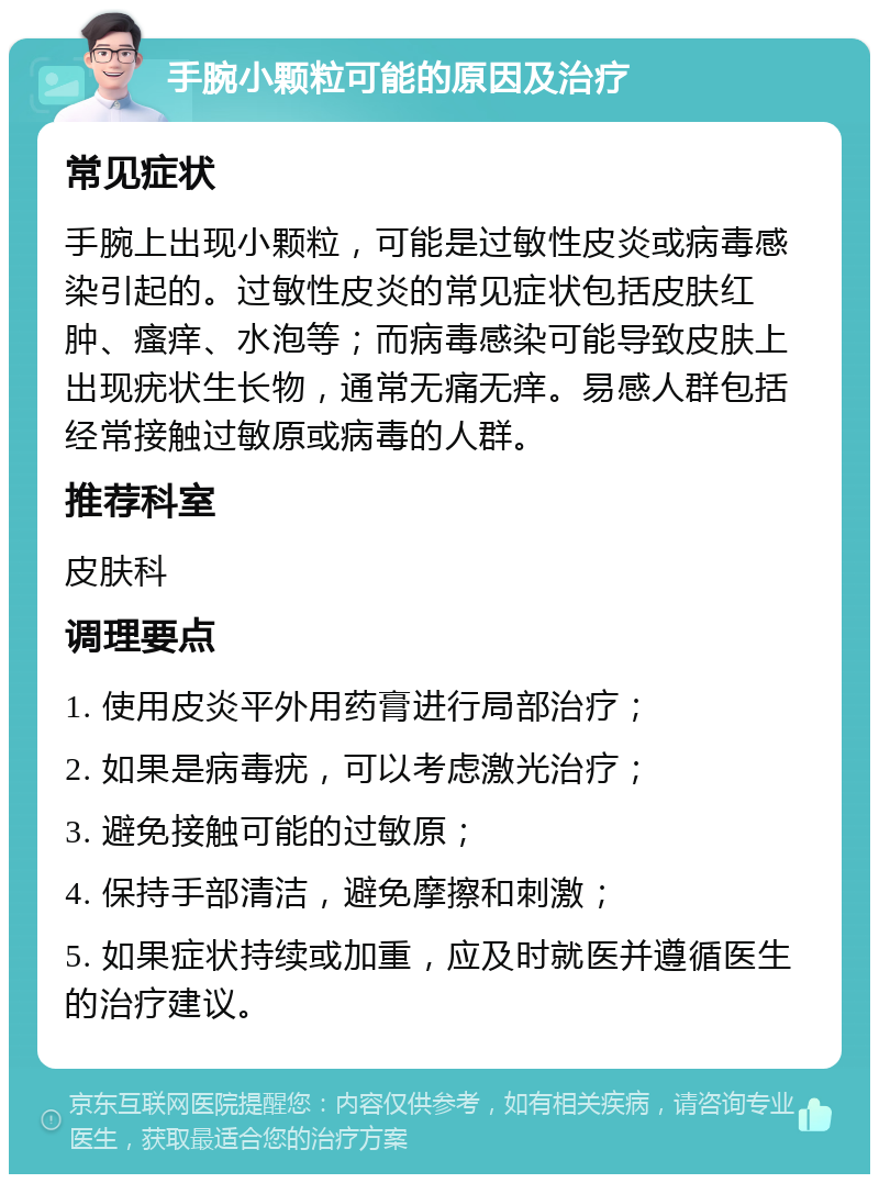 手腕小颗粒可能的原因及治疗 常见症状 手腕上出现小颗粒，可能是过敏性皮炎或病毒感染引起的。过敏性皮炎的常见症状包括皮肤红肿、瘙痒、水泡等；而病毒感染可能导致皮肤上出现疣状生长物，通常无痛无痒。易感人群包括经常接触过敏原或病毒的人群。 推荐科室 皮肤科 调理要点 1. 使用皮炎平外用药膏进行局部治疗； 2. 如果是病毒疣，可以考虑激光治疗； 3. 避免接触可能的过敏原； 4. 保持手部清洁，避免摩擦和刺激； 5. 如果症状持续或加重，应及时就医并遵循医生的治疗建议。