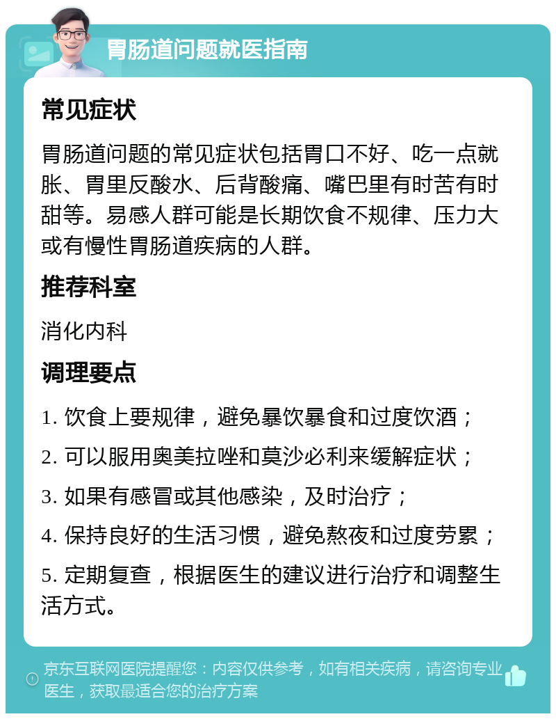 胃肠道问题就医指南 常见症状 胃肠道问题的常见症状包括胃口不好、吃一点就胀、胃里反酸水、后背酸痛、嘴巴里有时苦有时甜等。易感人群可能是长期饮食不规律、压力大或有慢性胃肠道疾病的人群。 推荐科室 消化内科 调理要点 1. 饮食上要规律，避免暴饮暴食和过度饮酒； 2. 可以服用奥美拉唑和莫沙必利来缓解症状； 3. 如果有感冒或其他感染，及时治疗； 4. 保持良好的生活习惯，避免熬夜和过度劳累； 5. 定期复查，根据医生的建议进行治疗和调整生活方式。