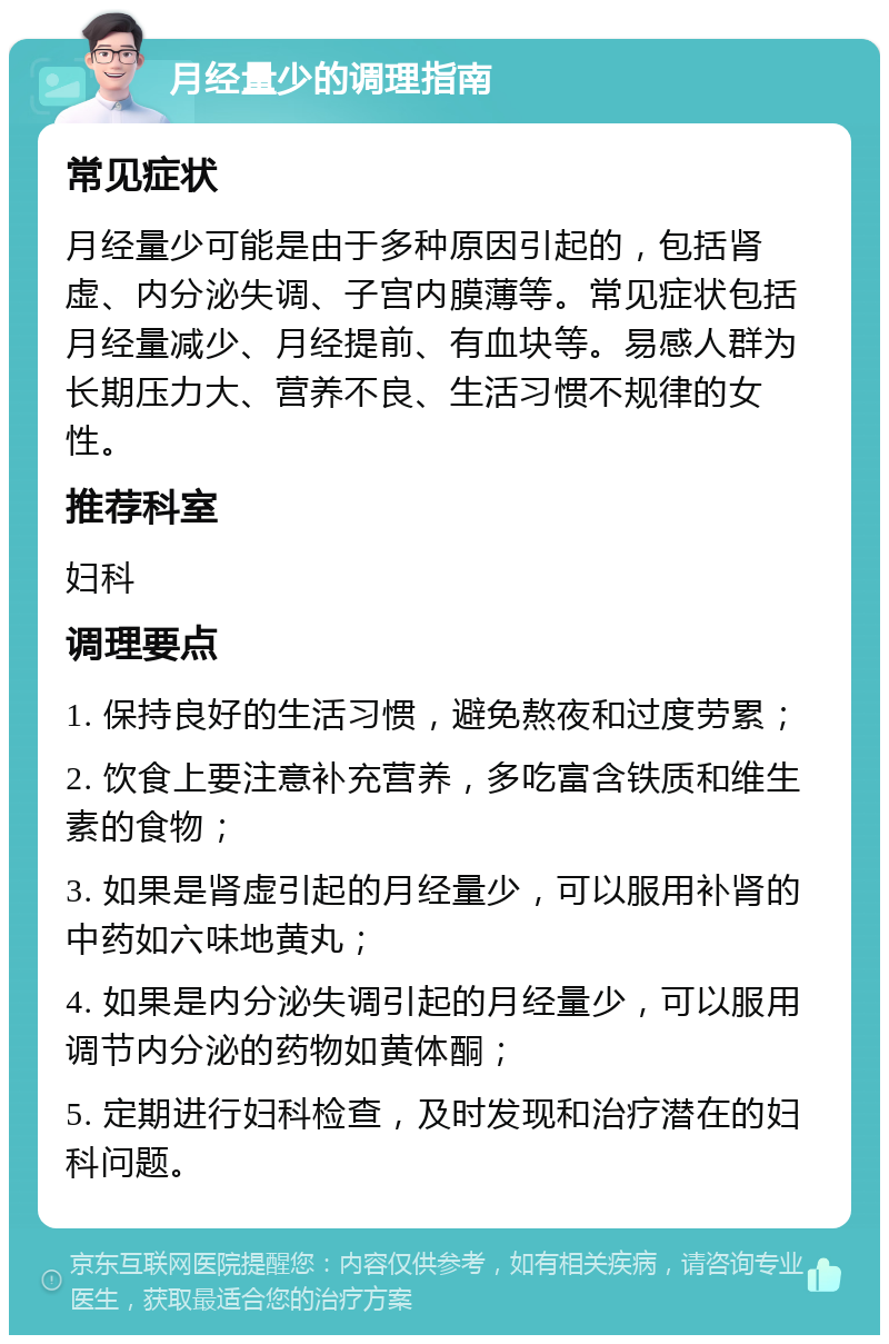 月经量少的调理指南 常见症状 月经量少可能是由于多种原因引起的，包括肾虚、内分泌失调、子宫内膜薄等。常见症状包括月经量减少、月经提前、有血块等。易感人群为长期压力大、营养不良、生活习惯不规律的女性。 推荐科室 妇科 调理要点 1. 保持良好的生活习惯，避免熬夜和过度劳累； 2. 饮食上要注意补充营养，多吃富含铁质和维生素的食物； 3. 如果是肾虚引起的月经量少，可以服用补肾的中药如六味地黄丸； 4. 如果是内分泌失调引起的月经量少，可以服用调节内分泌的药物如黄体酮； 5. 定期进行妇科检查，及时发现和治疗潜在的妇科问题。