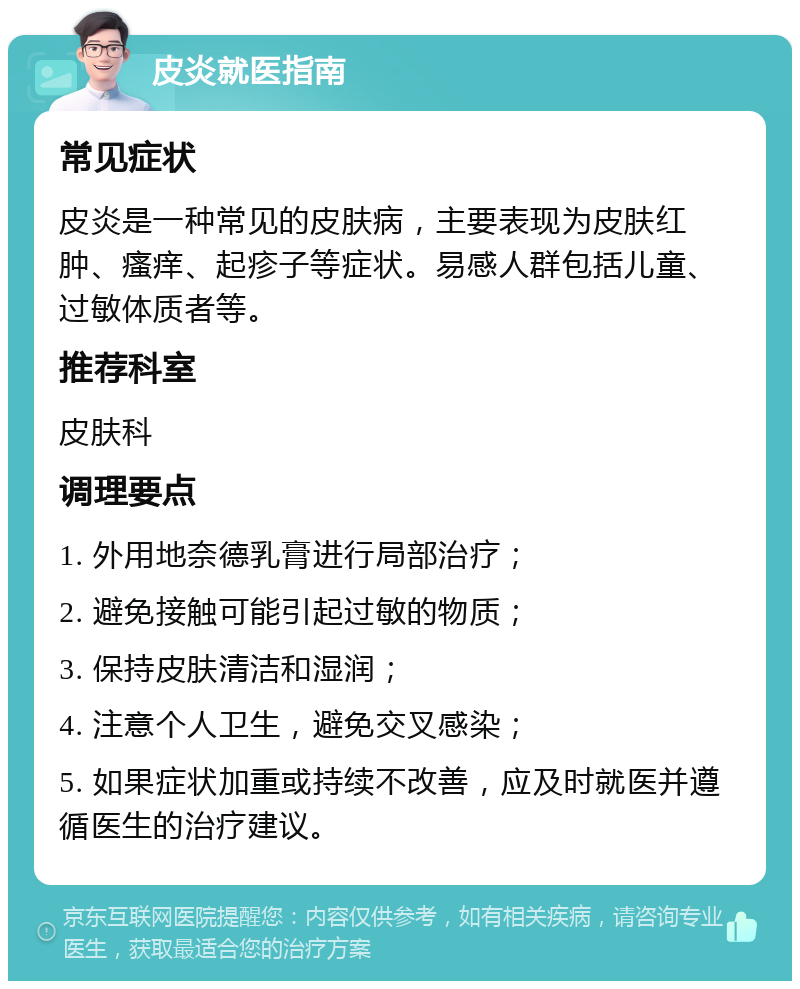 皮炎就医指南 常见症状 皮炎是一种常见的皮肤病，主要表现为皮肤红肿、瘙痒、起疹子等症状。易感人群包括儿童、过敏体质者等。 推荐科室 皮肤科 调理要点 1. 外用地奈德乳膏进行局部治疗； 2. 避免接触可能引起过敏的物质； 3. 保持皮肤清洁和湿润； 4. 注意个人卫生，避免交叉感染； 5. 如果症状加重或持续不改善，应及时就医并遵循医生的治疗建议。