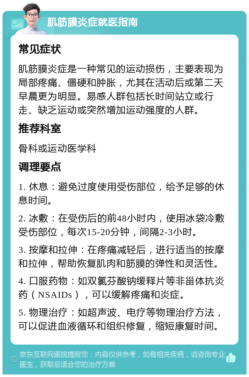 肌筋膜炎症就医指南 常见症状 肌筋膜炎症是一种常见的运动损伤，主要表现为局部疼痛、僵硬和肿胀，尤其在活动后或第二天早晨更为明显。易感人群包括长时间站立或行走、缺乏运动或突然增加运动强度的人群。 推荐科室 骨科或运动医学科 调理要点 1. 休息：避免过度使用受伤部位，给予足够的休息时间。 2. 冰敷：在受伤后的前48小时内，使用冰袋冷敷受伤部位，每次15-20分钟，间隔2-3小时。 3. 按摩和拉伸：在疼痛减轻后，进行适当的按摩和拉伸，帮助恢复肌肉和筋膜的弹性和灵活性。 4. 口服药物：如双氯芬酸钠缓释片等非甾体抗炎药（NSAIDs），可以缓解疼痛和炎症。 5. 物理治疗：如超声波、电疗等物理治疗方法，可以促进血液循环和组织修复，缩短康复时间。