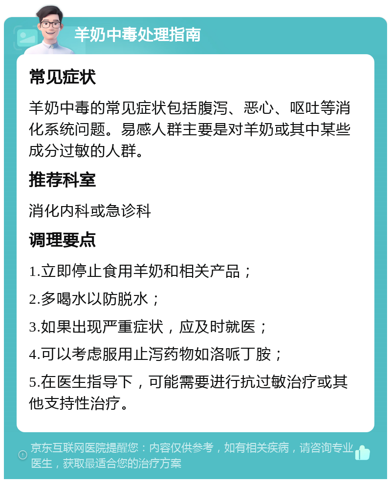 羊奶中毒处理指南 常见症状 羊奶中毒的常见症状包括腹泻、恶心、呕吐等消化系统问题。易感人群主要是对羊奶或其中某些成分过敏的人群。 推荐科室 消化内科或急诊科 调理要点 1.立即停止食用羊奶和相关产品； 2.多喝水以防脱水； 3.如果出现严重症状，应及时就医； 4.可以考虑服用止泻药物如洛哌丁胺； 5.在医生指导下，可能需要进行抗过敏治疗或其他支持性治疗。