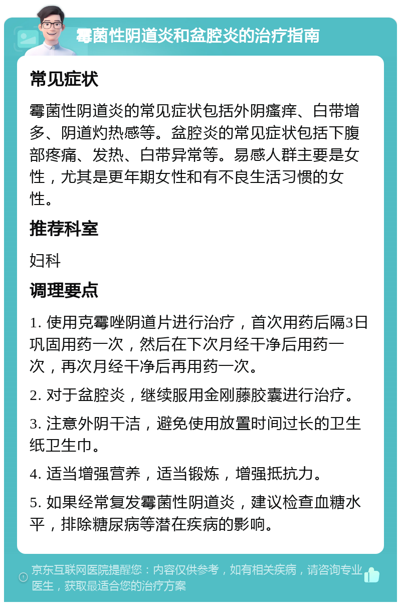 霉菌性阴道炎和盆腔炎的治疗指南 常见症状 霉菌性阴道炎的常见症状包括外阴瘙痒、白带增多、阴道灼热感等。盆腔炎的常见症状包括下腹部疼痛、发热、白带异常等。易感人群主要是女性，尤其是更年期女性和有不良生活习惯的女性。 推荐科室 妇科 调理要点 1. 使用克霉唑阴道片进行治疗，首次用药后隔3日巩固用药一次，然后在下次月经干净后用药一次，再次月经干净后再用药一次。 2. 对于盆腔炎，继续服用金刚藤胶囊进行治疗。 3. 注意外阴干洁，避免使用放置时间过长的卫生纸卫生巾。 4. 适当增强营养，适当锻炼，增强抵抗力。 5. 如果经常复发霉菌性阴道炎，建议检查血糖水平，排除糖尿病等潜在疾病的影响。