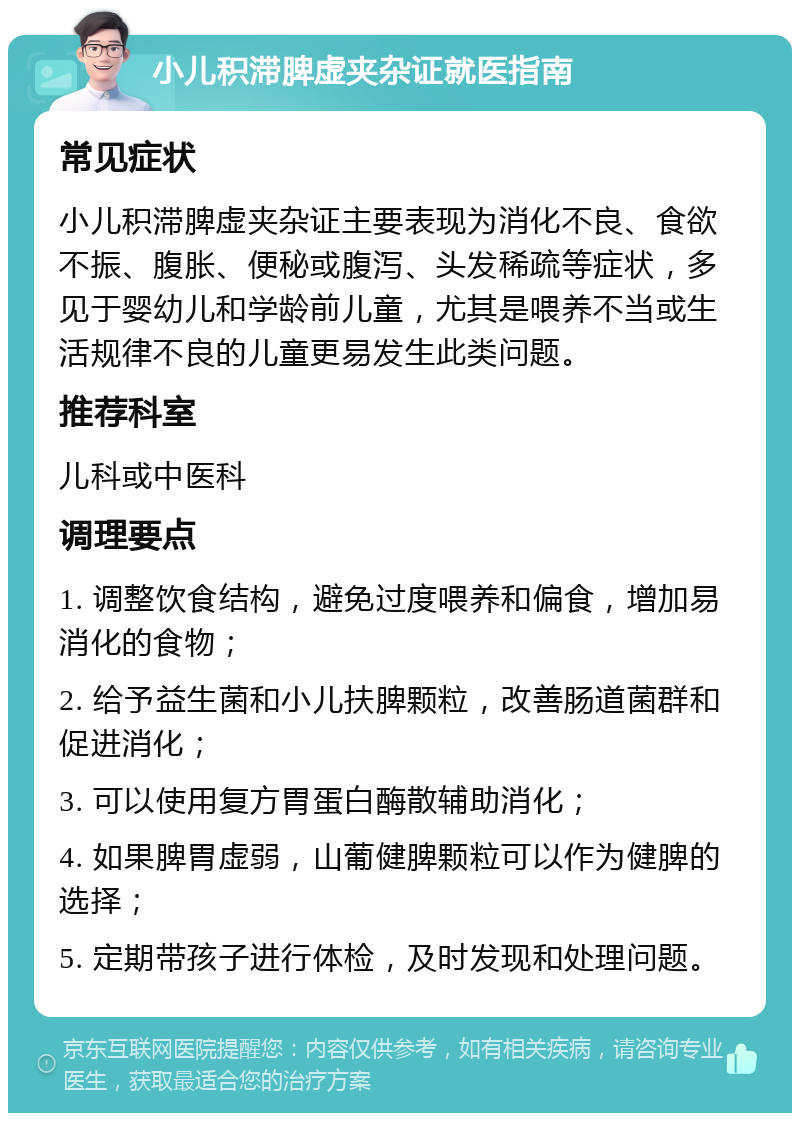 小儿积滞脾虚夹杂证就医指南 常见症状 小儿积滞脾虚夹杂证主要表现为消化不良、食欲不振、腹胀、便秘或腹泻、头发稀疏等症状，多见于婴幼儿和学龄前儿童，尤其是喂养不当或生活规律不良的儿童更易发生此类问题。 推荐科室 儿科或中医科 调理要点 1. 调整饮食结构，避免过度喂养和偏食，增加易消化的食物； 2. 给予益生菌和小儿扶脾颗粒，改善肠道菌群和促进消化； 3. 可以使用复方胃蛋白酶散辅助消化； 4. 如果脾胃虚弱，山葡健脾颗粒可以作为健脾的选择； 5. 定期带孩子进行体检，及时发现和处理问题。