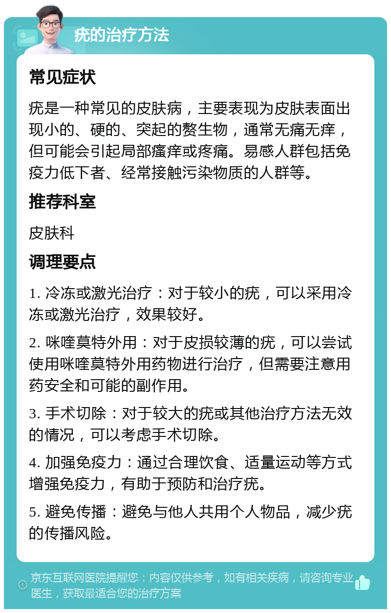 疣的治疗方法 常见症状 疣是一种常见的皮肤病，主要表现为皮肤表面出现小的、硬的、突起的赘生物，通常无痛无痒，但可能会引起局部瘙痒或疼痛。易感人群包括免疫力低下者、经常接触污染物质的人群等。 推荐科室 皮肤科 调理要点 1. 冷冻或激光治疗：对于较小的疣，可以采用冷冻或激光治疗，效果较好。 2. 咪喹莫特外用：对于皮损较薄的疣，可以尝试使用咪喹莫特外用药物进行治疗，但需要注意用药安全和可能的副作用。 3. 手术切除：对于较大的疣或其他治疗方法无效的情况，可以考虑手术切除。 4. 加强免疫力：通过合理饮食、适量运动等方式增强免疫力，有助于预防和治疗疣。 5. 避免传播：避免与他人共用个人物品，减少疣的传播风险。