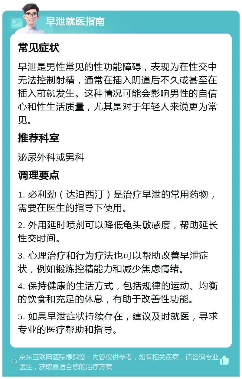 早泄就医指南 常见症状 早泄是男性常见的性功能障碍，表现为在性交中无法控制射精，通常在插入阴道后不久或甚至在插入前就发生。这种情况可能会影响男性的自信心和性生活质量，尤其是对于年轻人来说更为常见。 推荐科室 泌尿外科或男科 调理要点 1. 必利劲（达泊西汀）是治疗早泄的常用药物，需要在医生的指导下使用。 2. 外用延时喷剂可以降低龟头敏感度，帮助延长性交时间。 3. 心理治疗和行为疗法也可以帮助改善早泄症状，例如锻炼控精能力和减少焦虑情绪。 4. 保持健康的生活方式，包括规律的运动、均衡的饮食和充足的休息，有助于改善性功能。 5. 如果早泄症状持续存在，建议及时就医，寻求专业的医疗帮助和指导。