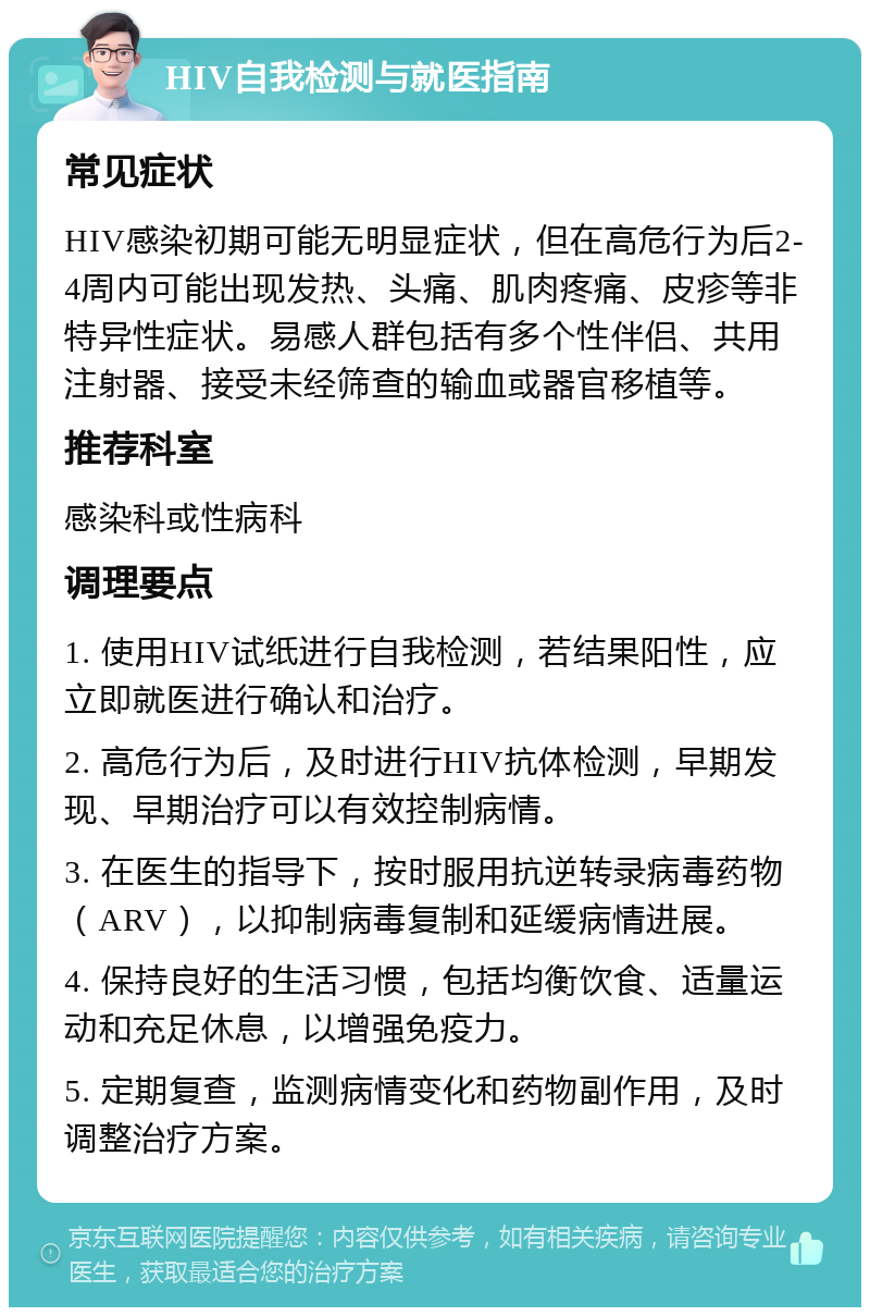 HIV自我检测与就医指南 常见症状 HIV感染初期可能无明显症状，但在高危行为后2-4周内可能出现发热、头痛、肌肉疼痛、皮疹等非特异性症状。易感人群包括有多个性伴侣、共用注射器、接受未经筛查的输血或器官移植等。 推荐科室 感染科或性病科 调理要点 1. 使用HIV试纸进行自我检测，若结果阳性，应立即就医进行确认和治疗。 2. 高危行为后，及时进行HIV抗体检测，早期发现、早期治疗可以有效控制病情。 3. 在医生的指导下，按时服用抗逆转录病毒药物（ARV），以抑制病毒复制和延缓病情进展。 4. 保持良好的生活习惯，包括均衡饮食、适量运动和充足休息，以增强免疫力。 5. 定期复查，监测病情变化和药物副作用，及时调整治疗方案。