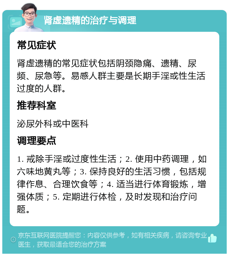 肾虚遗精的治疗与调理 常见症状 肾虚遗精的常见症状包括阴颈隐痛、遗精、尿频、尿急等。易感人群主要是长期手淫或性生活过度的人群。 推荐科室 泌尿外科或中医科 调理要点 1. 戒除手淫或过度性生活；2. 使用中药调理，如六味地黄丸等；3. 保持良好的生活习惯，包括规律作息、合理饮食等；4. 适当进行体育锻炼，增强体质；5. 定期进行体检，及时发现和治疗问题。