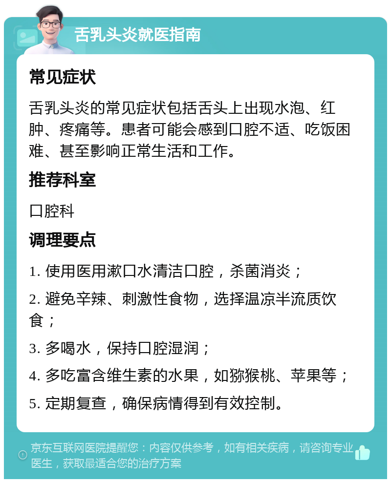 舌乳头炎就医指南 常见症状 舌乳头炎的常见症状包括舌头上出现水泡、红肿、疼痛等。患者可能会感到口腔不适、吃饭困难、甚至影响正常生活和工作。 推荐科室 口腔科 调理要点 1. 使用医用漱口水清洁口腔，杀菌消炎； 2. 避免辛辣、刺激性食物，选择温凉半流质饮食； 3. 多喝水，保持口腔湿润； 4. 多吃富含维生素的水果，如猕猴桃、苹果等； 5. 定期复查，确保病情得到有效控制。