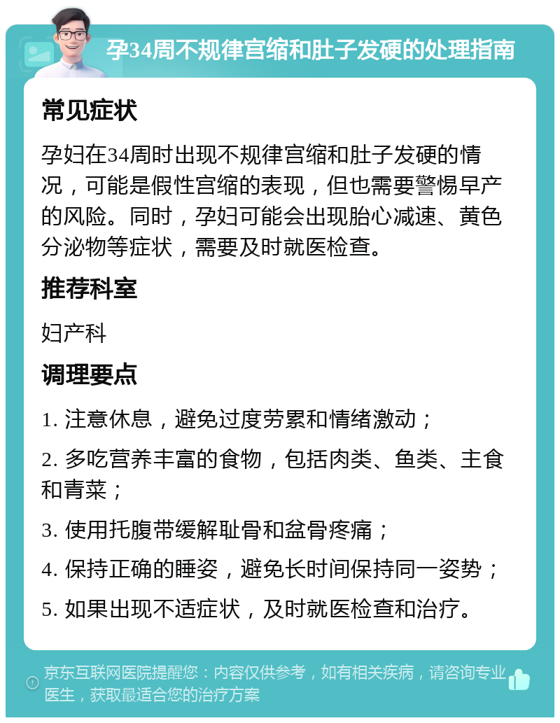 孕34周不规律宫缩和肚子发硬的处理指南 常见症状 孕妇在34周时出现不规律宫缩和肚子发硬的情况，可能是假性宫缩的表现，但也需要警惕早产的风险。同时，孕妇可能会出现胎心减速、黄色分泌物等症状，需要及时就医检查。 推荐科室 妇产科 调理要点 1. 注意休息，避免过度劳累和情绪激动； 2. 多吃营养丰富的食物，包括肉类、鱼类、主食和青菜； 3. 使用托腹带缓解耻骨和盆骨疼痛； 4. 保持正确的睡姿，避免长时间保持同一姿势； 5. 如果出现不适症状，及时就医检查和治疗。