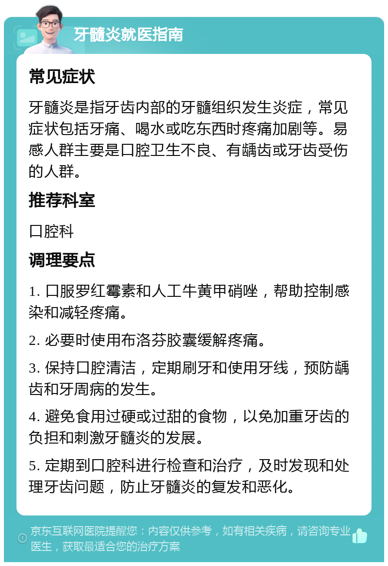 牙髓炎就医指南 常见症状 牙髓炎是指牙齿内部的牙髓组织发生炎症，常见症状包括牙痛、喝水或吃东西时疼痛加剧等。易感人群主要是口腔卫生不良、有龋齿或牙齿受伤的人群。 推荐科室 口腔科 调理要点 1. 口服罗红霉素和人工牛黄甲硝唑，帮助控制感染和减轻疼痛。 2. 必要时使用布洛芬胶囊缓解疼痛。 3. 保持口腔清洁，定期刷牙和使用牙线，预防龋齿和牙周病的发生。 4. 避免食用过硬或过甜的食物，以免加重牙齿的负担和刺激牙髓炎的发展。 5. 定期到口腔科进行检查和治疗，及时发现和处理牙齿问题，防止牙髓炎的复发和恶化。