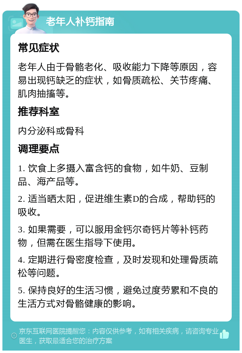 老年人补钙指南 常见症状 老年人由于骨骼老化、吸收能力下降等原因，容易出现钙缺乏的症状，如骨质疏松、关节疼痛、肌肉抽搐等。 推荐科室 内分泌科或骨科 调理要点 1. 饮食上多摄入富含钙的食物，如牛奶、豆制品、海产品等。 2. 适当晒太阳，促进维生素D的合成，帮助钙的吸收。 3. 如果需要，可以服用金钙尔奇钙片等补钙药物，但需在医生指导下使用。 4. 定期进行骨密度检查，及时发现和处理骨质疏松等问题。 5. 保持良好的生活习惯，避免过度劳累和不良的生活方式对骨骼健康的影响。