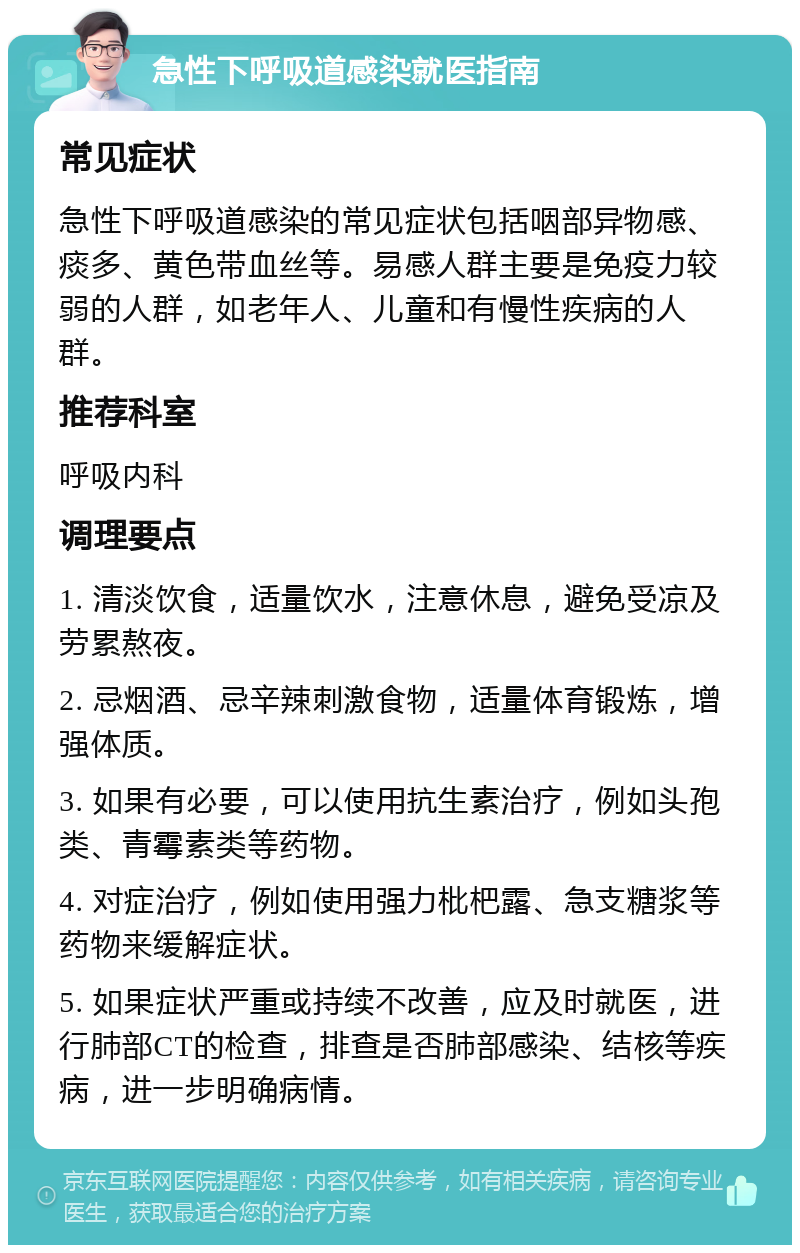 急性下呼吸道感染就医指南 常见症状 急性下呼吸道感染的常见症状包括咽部异物感、痰多、黄色带血丝等。易感人群主要是免疫力较弱的人群，如老年人、儿童和有慢性疾病的人群。 推荐科室 呼吸内科 调理要点 1. 清淡饮食，适量饮水，注意休息，避免受凉及劳累熬夜。 2. 忌烟酒、忌辛辣刺激食物，适量体育锻炼，增强体质。 3. 如果有必要，可以使用抗生素治疗，例如头孢类、青霉素类等药物。 4. 对症治疗，例如使用强力枇杷露、急支糖浆等药物来缓解症状。 5. 如果症状严重或持续不改善，应及时就医，进行肺部CT的检查，排查是否肺部感染、结核等疾病，进一步明确病情。