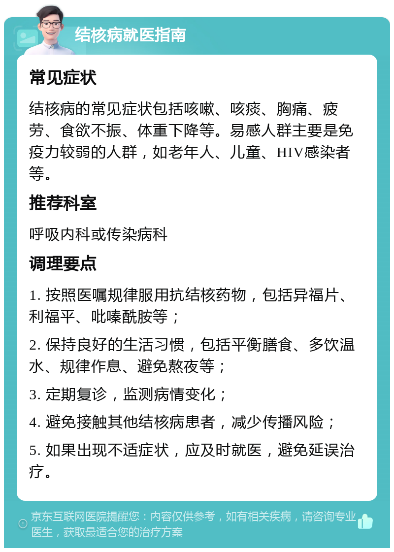 结核病就医指南 常见症状 结核病的常见症状包括咳嗽、咳痰、胸痛、疲劳、食欲不振、体重下降等。易感人群主要是免疫力较弱的人群，如老年人、儿童、HIV感染者等。 推荐科室 呼吸内科或传染病科 调理要点 1. 按照医嘱规律服用抗结核药物，包括异福片、利福平、吡嗪酰胺等； 2. 保持良好的生活习惯，包括平衡膳食、多饮温水、规律作息、避免熬夜等； 3. 定期复诊，监测病情变化； 4. 避免接触其他结核病患者，减少传播风险； 5. 如果出现不适症状，应及时就医，避免延误治疗。