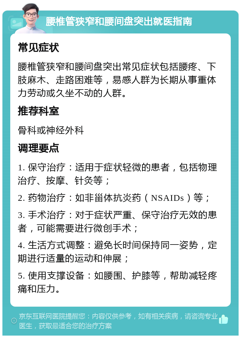 腰椎管狭窄和腰间盘突出就医指南 常见症状 腰椎管狭窄和腰间盘突出常见症状包括腰疼、下肢麻木、走路困难等，易感人群为长期从事重体力劳动或久坐不动的人群。 推荐科室 骨科或神经外科 调理要点 1. 保守治疗：适用于症状轻微的患者，包括物理治疗、按摩、针灸等； 2. 药物治疗：如非甾体抗炎药（NSAIDs）等； 3. 手术治疗：对于症状严重、保守治疗无效的患者，可能需要进行微创手术； 4. 生活方式调整：避免长时间保持同一姿势，定期进行适量的运动和伸展； 5. 使用支撑设备：如腰围、护膝等，帮助减轻疼痛和压力。