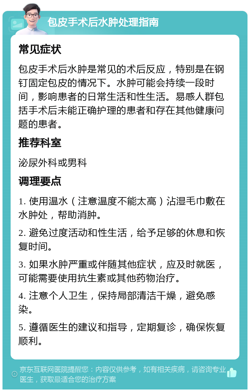 包皮手术后水肿处理指南 常见症状 包皮手术后水肿是常见的术后反应，特别是在钢钉固定包皮的情况下。水肿可能会持续一段时间，影响患者的日常生活和性生活。易感人群包括手术后未能正确护理的患者和存在其他健康问题的患者。 推荐科室 泌尿外科或男科 调理要点 1. 使用温水（注意温度不能太高）沾湿毛巾敷在水肿处，帮助消肿。 2. 避免过度活动和性生活，给予足够的休息和恢复时间。 3. 如果水肿严重或伴随其他症状，应及时就医，可能需要使用抗生素或其他药物治疗。 4. 注意个人卫生，保持局部清洁干燥，避免感染。 5. 遵循医生的建议和指导，定期复诊，确保恢复顺利。