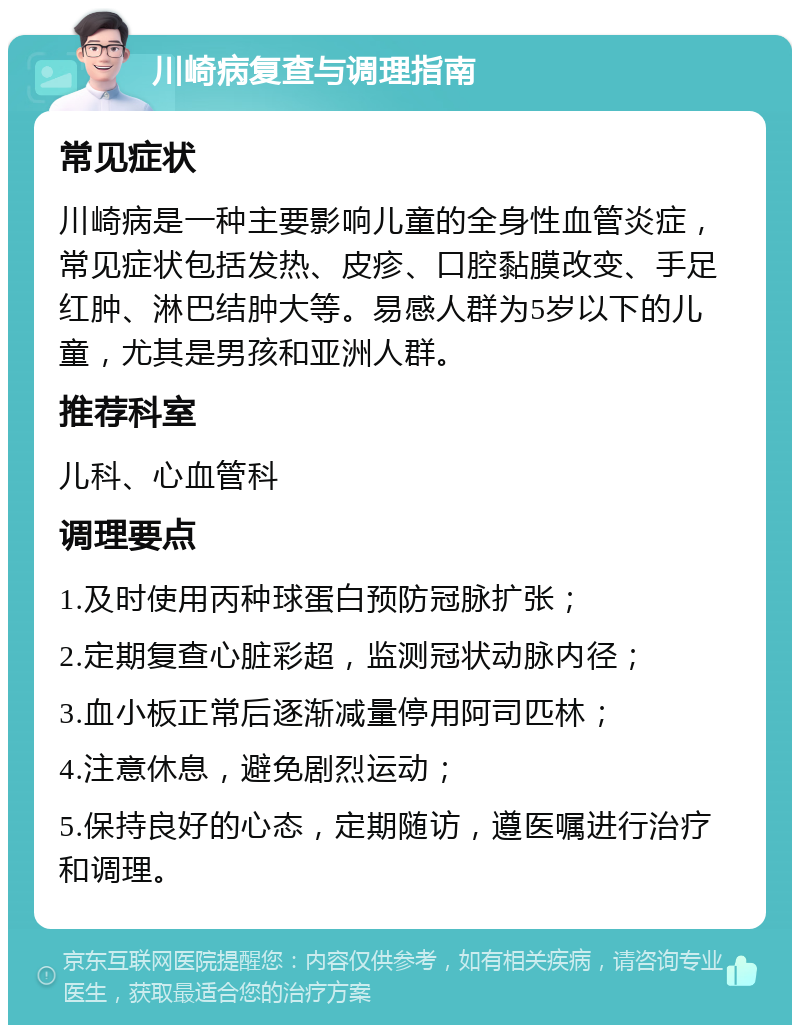 川崎病复查与调理指南 常见症状 川崎病是一种主要影响儿童的全身性血管炎症，常见症状包括发热、皮疹、口腔黏膜改变、手足红肿、淋巴结肿大等。易感人群为5岁以下的儿童，尤其是男孩和亚洲人群。 推荐科室 儿科、心血管科 调理要点 1.及时使用丙种球蛋白预防冠脉扩张； 2.定期复查心脏彩超，监测冠状动脉内径； 3.血小板正常后逐渐减量停用阿司匹林； 4.注意休息，避免剧烈运动； 5.保持良好的心态，定期随访，遵医嘱进行治疗和调理。