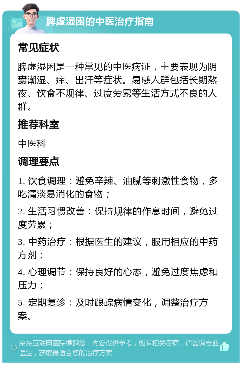 脾虚湿困的中医治疗指南 常见症状 脾虚湿困是一种常见的中医病证，主要表现为阴囊潮湿、痒、出汗等症状。易感人群包括长期熬夜、饮食不规律、过度劳累等生活方式不良的人群。 推荐科室 中医科 调理要点 1. 饮食调理：避免辛辣、油腻等刺激性食物，多吃清淡易消化的食物； 2. 生活习惯改善：保持规律的作息时间，避免过度劳累； 3. 中药治疗：根据医生的建议，服用相应的中药方剂； 4. 心理调节：保持良好的心态，避免过度焦虑和压力； 5. 定期复诊：及时跟踪病情变化，调整治疗方案。