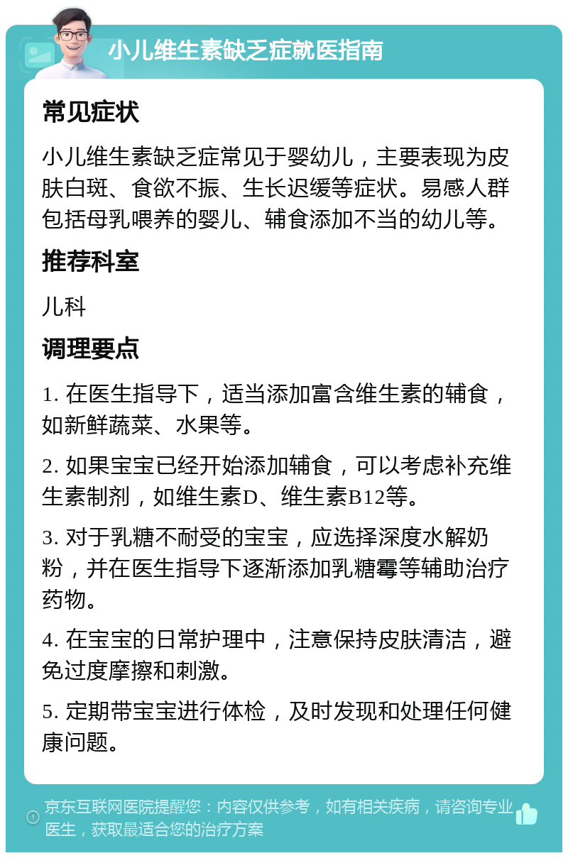 小儿维生素缺乏症就医指南 常见症状 小儿维生素缺乏症常见于婴幼儿，主要表现为皮肤白斑、食欲不振、生长迟缓等症状。易感人群包括母乳喂养的婴儿、辅食添加不当的幼儿等。 推荐科室 儿科 调理要点 1. 在医生指导下，适当添加富含维生素的辅食，如新鲜蔬菜、水果等。 2. 如果宝宝已经开始添加辅食，可以考虑补充维生素制剂，如维生素D、维生素B12等。 3. 对于乳糖不耐受的宝宝，应选择深度水解奶粉，并在医生指导下逐渐添加乳糖霉等辅助治疗药物。 4. 在宝宝的日常护理中，注意保持皮肤清洁，避免过度摩擦和刺激。 5. 定期带宝宝进行体检，及时发现和处理任何健康问题。