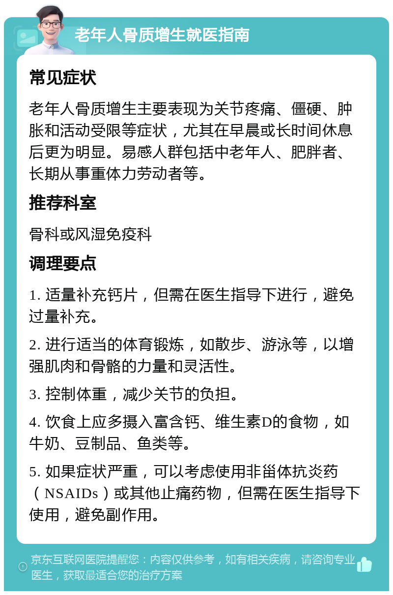 老年人骨质增生就医指南 常见症状 老年人骨质增生主要表现为关节疼痛、僵硬、肿胀和活动受限等症状，尤其在早晨或长时间休息后更为明显。易感人群包括中老年人、肥胖者、长期从事重体力劳动者等。 推荐科室 骨科或风湿免疫科 调理要点 1. 适量补充钙片，但需在医生指导下进行，避免过量补充。 2. 进行适当的体育锻炼，如散步、游泳等，以增强肌肉和骨骼的力量和灵活性。 3. 控制体重，减少关节的负担。 4. 饮食上应多摄入富含钙、维生素D的食物，如牛奶、豆制品、鱼类等。 5. 如果症状严重，可以考虑使用非甾体抗炎药（NSAIDs）或其他止痛药物，但需在医生指导下使用，避免副作用。