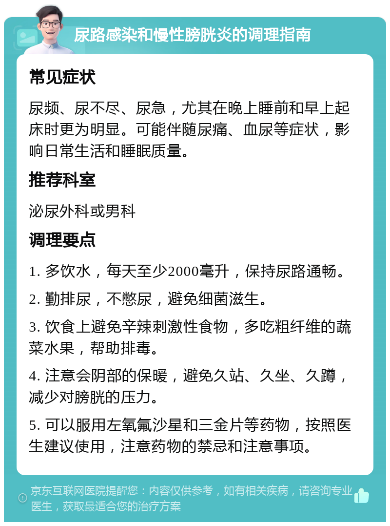 尿路感染和慢性膀胱炎的调理指南 常见症状 尿频、尿不尽、尿急，尤其在晚上睡前和早上起床时更为明显。可能伴随尿痛、血尿等症状，影响日常生活和睡眠质量。 推荐科室 泌尿外科或男科 调理要点 1. 多饮水，每天至少2000毫升，保持尿路通畅。 2. 勤排尿，不憋尿，避免细菌滋生。 3. 饮食上避免辛辣刺激性食物，多吃粗纤维的蔬菜水果，帮助排毒。 4. 注意会阴部的保暖，避免久站、久坐、久蹲，减少对膀胱的压力。 5. 可以服用左氧氟沙星和三金片等药物，按照医生建议使用，注意药物的禁忌和注意事项。