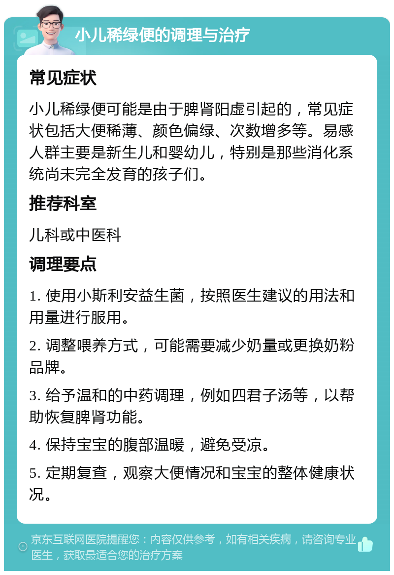 小儿稀绿便的调理与治疗 常见症状 小儿稀绿便可能是由于脾肾阳虚引起的，常见症状包括大便稀薄、颜色偏绿、次数增多等。易感人群主要是新生儿和婴幼儿，特别是那些消化系统尚未完全发育的孩子们。 推荐科室 儿科或中医科 调理要点 1. 使用小斯利安益生菌，按照医生建议的用法和用量进行服用。 2. 调整喂养方式，可能需要减少奶量或更换奶粉品牌。 3. 给予温和的中药调理，例如四君子汤等，以帮助恢复脾肾功能。 4. 保持宝宝的腹部温暖，避免受凉。 5. 定期复查，观察大便情况和宝宝的整体健康状况。