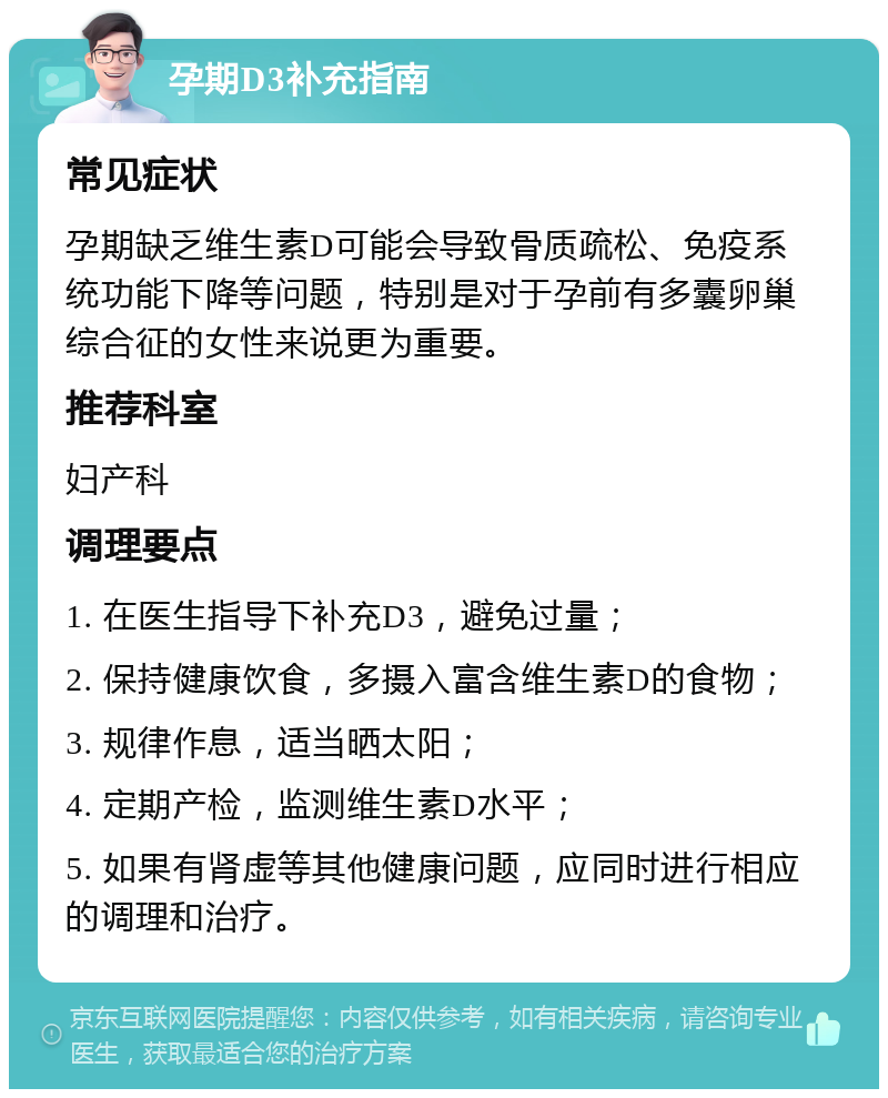 孕期D3补充指南 常见症状 孕期缺乏维生素D可能会导致骨质疏松、免疫系统功能下降等问题，特别是对于孕前有多囊卵巢综合征的女性来说更为重要。 推荐科室 妇产科 调理要点 1. 在医生指导下补充D3，避免过量； 2. 保持健康饮食，多摄入富含维生素D的食物； 3. 规律作息，适当晒太阳； 4. 定期产检，监测维生素D水平； 5. 如果有肾虚等其他健康问题，应同时进行相应的调理和治疗。