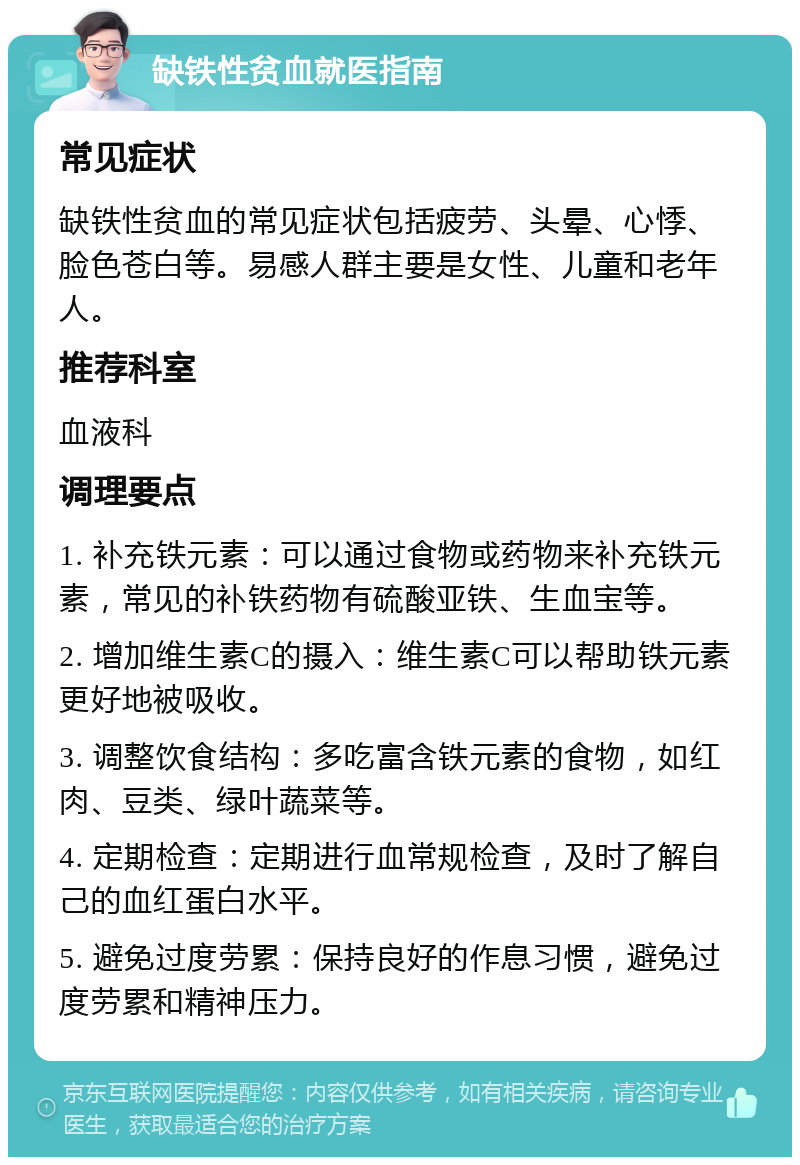 缺铁性贫血就医指南 常见症状 缺铁性贫血的常见症状包括疲劳、头晕、心悸、脸色苍白等。易感人群主要是女性、儿童和老年人。 推荐科室 血液科 调理要点 1. 补充铁元素：可以通过食物或药物来补充铁元素，常见的补铁药物有硫酸亚铁、生血宝等。 2. 增加维生素C的摄入：维生素C可以帮助铁元素更好地被吸收。 3. 调整饮食结构：多吃富含铁元素的食物，如红肉、豆类、绿叶蔬菜等。 4. 定期检查：定期进行血常规检查，及时了解自己的血红蛋白水平。 5. 避免过度劳累：保持良好的作息习惯，避免过度劳累和精神压力。