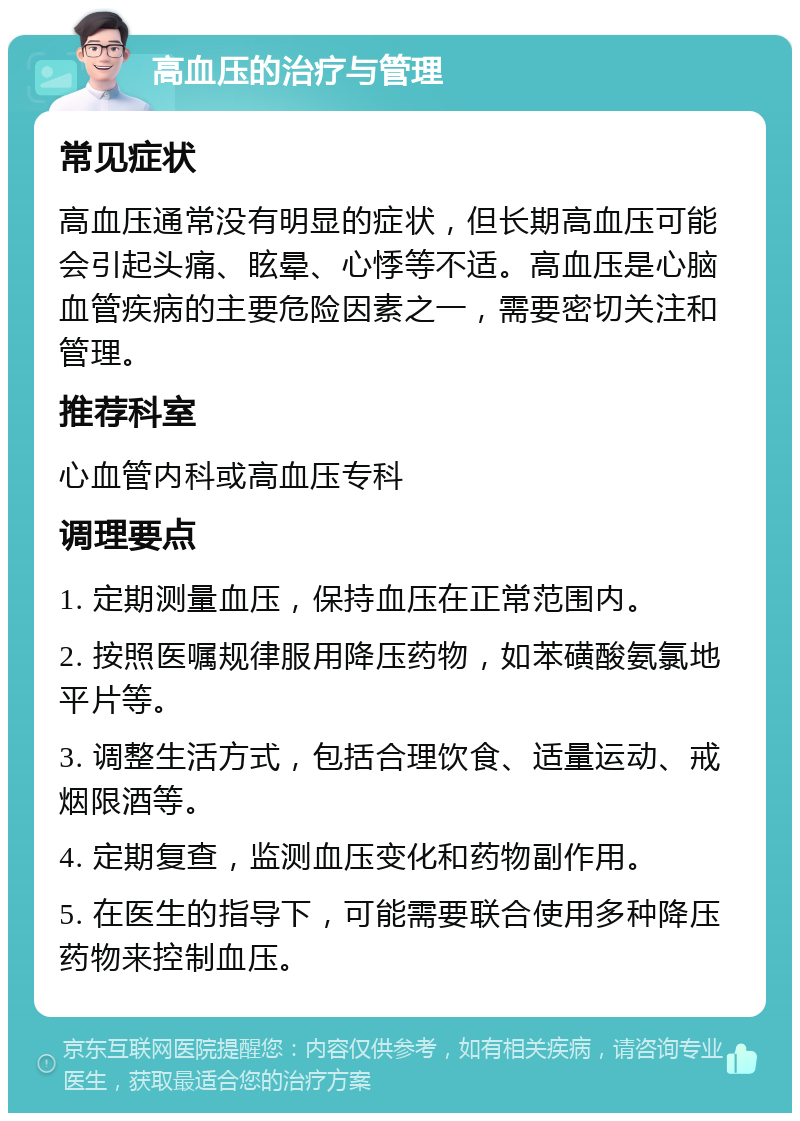 高血压的治疗与管理 常见症状 高血压通常没有明显的症状，但长期高血压可能会引起头痛、眩晕、心悸等不适。高血压是心脑血管疾病的主要危险因素之一，需要密切关注和管理。 推荐科室 心血管内科或高血压专科 调理要点 1. 定期测量血压，保持血压在正常范围内。 2. 按照医嘱规律服用降压药物，如苯磺酸氨氯地平片等。 3. 调整生活方式，包括合理饮食、适量运动、戒烟限酒等。 4. 定期复查，监测血压变化和药物副作用。 5. 在医生的指导下，可能需要联合使用多种降压药物来控制血压。