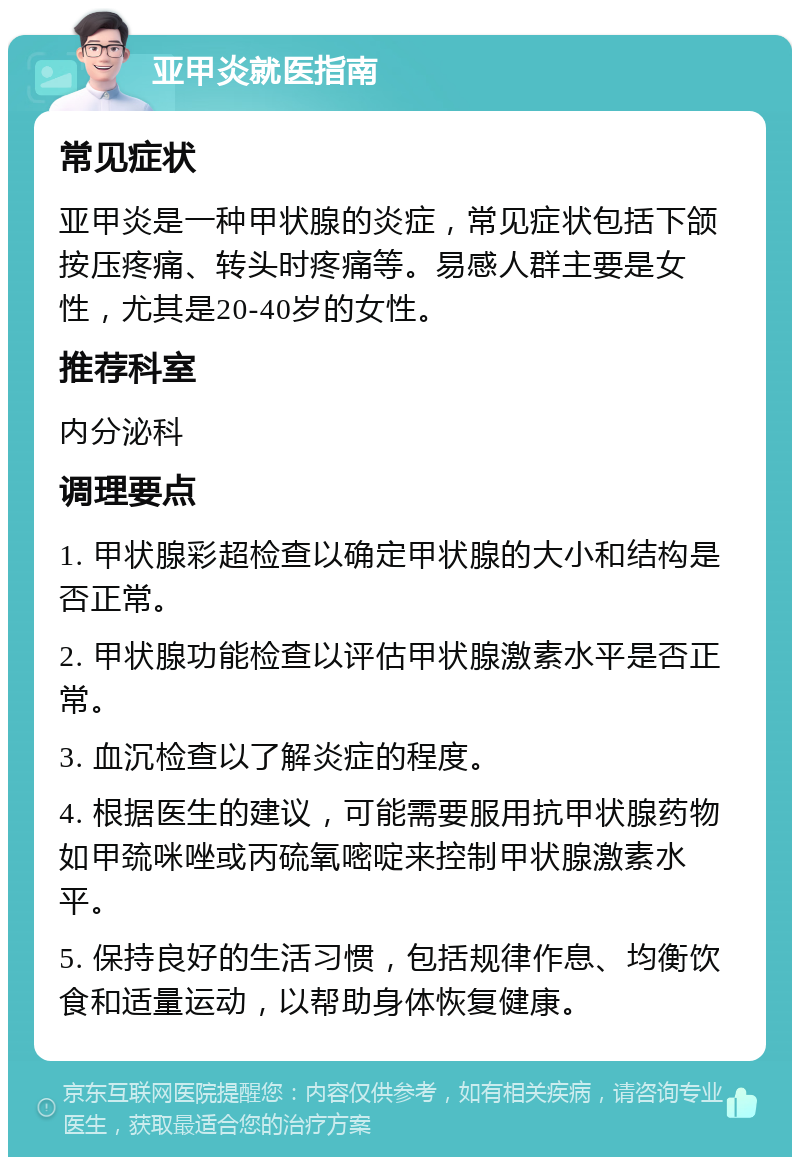 亚甲炎就医指南 常见症状 亚甲炎是一种甲状腺的炎症，常见症状包括下颌按压疼痛、转头时疼痛等。易感人群主要是女性，尤其是20-40岁的女性。 推荐科室 内分泌科 调理要点 1. 甲状腺彩超检查以确定甲状腺的大小和结构是否正常。 2. 甲状腺功能检查以评估甲状腺激素水平是否正常。 3. 血沉检查以了解炎症的程度。 4. 根据医生的建议，可能需要服用抗甲状腺药物如甲巯咪唑或丙硫氧嘧啶来控制甲状腺激素水平。 5. 保持良好的生活习惯，包括规律作息、均衡饮食和适量运动，以帮助身体恢复健康。