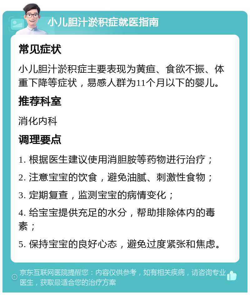 小儿胆汁淤积症就医指南 常见症状 小儿胆汁淤积症主要表现为黄疸、食欲不振、体重下降等症状，易感人群为11个月以下的婴儿。 推荐科室 消化内科 调理要点 1. 根据医生建议使用消胆胺等药物进行治疗； 2. 注意宝宝的饮食，避免油腻、刺激性食物； 3. 定期复查，监测宝宝的病情变化； 4. 给宝宝提供充足的水分，帮助排除体内的毒素； 5. 保持宝宝的良好心态，避免过度紧张和焦虑。