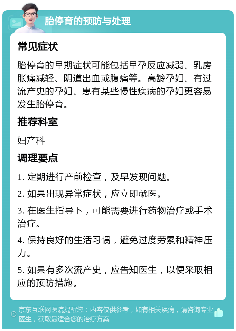 胎停育的预防与处理 常见症状 胎停育的早期症状可能包括早孕反应减弱、乳房胀痛减轻、阴道出血或腹痛等。高龄孕妇、有过流产史的孕妇、患有某些慢性疾病的孕妇更容易发生胎停育。 推荐科室 妇产科 调理要点 1. 定期进行产前检查，及早发现问题。 2. 如果出现异常症状，应立即就医。 3. 在医生指导下，可能需要进行药物治疗或手术治疗。 4. 保持良好的生活习惯，避免过度劳累和精神压力。 5. 如果有多次流产史，应告知医生，以便采取相应的预防措施。