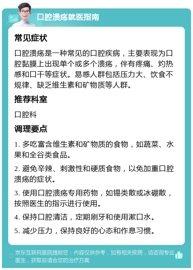 口腔溃疡就医指南 常见症状 口腔溃疡是一种常见的口腔疾病，主要表现为口腔黏膜上出现单个或多个溃疡，伴有疼痛、灼热感和口干等症状。易感人群包括压力大、饮食不规律、缺乏维生素和矿物质等人群。 推荐科室 口腔科 调理要点 1. 多吃富含维生素和矿物质的食物，如蔬菜、水果和全谷类食品。 2. 避免辛辣、刺激性和硬质食物，以免加重口腔溃疡的症状。 3. 使用口腔溃疡专用药物，如锡类散或冰硼散，按照医生的指示进行使用。 4. 保持口腔清洁，定期刷牙和使用漱口水。 5. 减少压力，保持良好的心态和作息习惯。